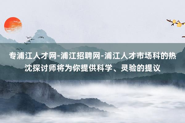专浦江人才网-浦江招聘网-浦江人才市场科的热沈探讨师将为你提供科学、灵验的提议