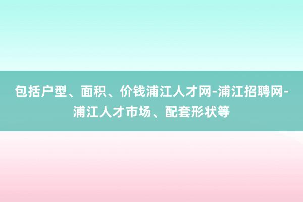 包括户型、面积、价钱浦江人才网-浦江招聘网-浦江人才市场、配套形状等