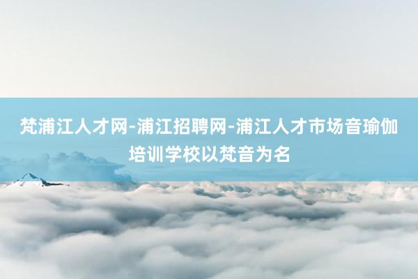 梵浦江人才网-浦江招聘网-浦江人才市场音瑜伽培训学校以梵音为名