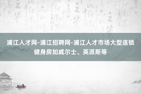 浦江人才网-浦江招聘网-浦江人才市场大型连锁健身房如威尔士、英派斯等