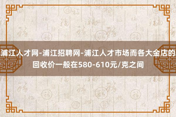 浦江人才网-浦江招聘网-浦江人才市场而各大金店的回收价一般在580-610元/克之间