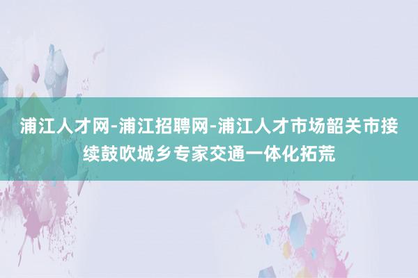 浦江人才网-浦江招聘网-浦江人才市场韶关市接续鼓吹城乡专家交通一体化拓荒